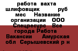 работа. вахта. шлифовщик. 50 000 руб./мес. › Название организации ­ ООО Спецресурс - Все города Работа » Вакансии   . Амурская обл.,Серышевский р-н